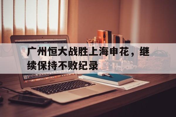 广州恒大战胜上海申花，继续保持不败纪录的简单介绍