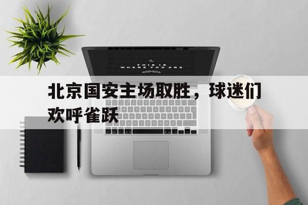 关于北京国安主场取胜，球迷们欢呼雀跃的信息