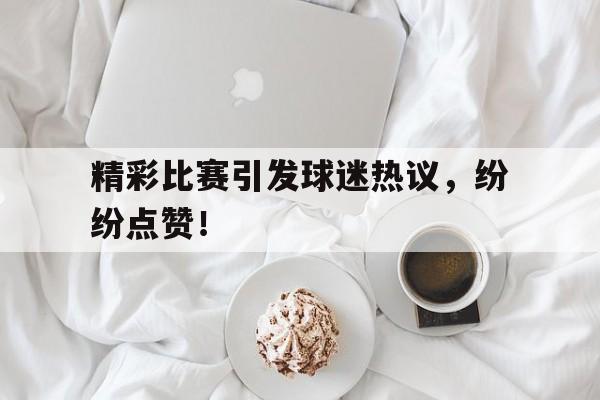 精彩比赛引发球迷热议，纷纷点赞！的简单介绍