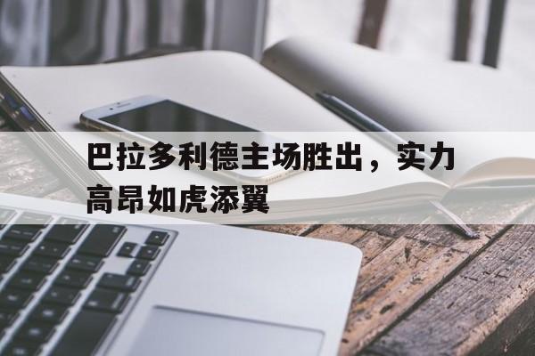 巴拉多利德主场胜出，实力高昂如虎添翼的简单介绍