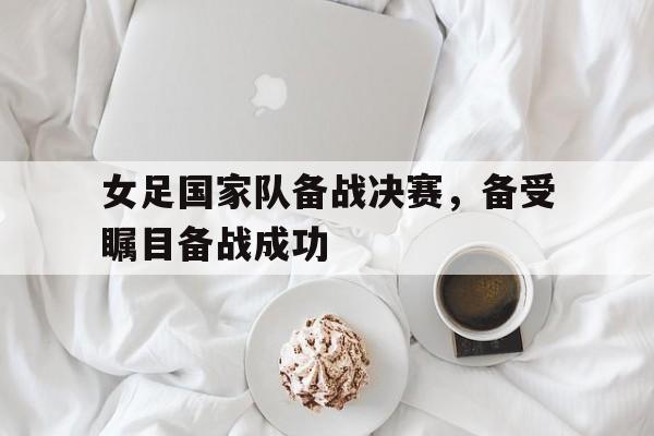 女足国家队备战决赛，备受瞩目备战成功的简单介绍