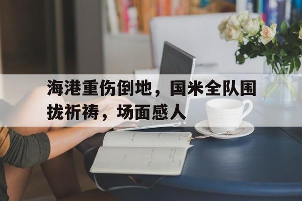 海港重伤倒地，国米全队围拢祈祷，场面感人