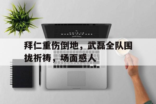 拜仁重伤倒地，武磊全队围拢祈祷，场面感人