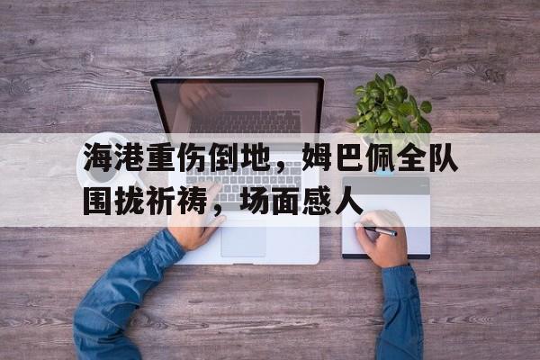 海港重伤倒地，姆巴佩全队围拢祈祷，场面感人