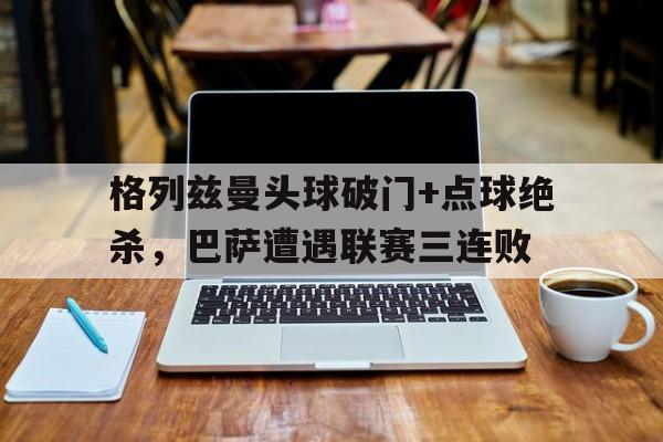 格列兹曼头球破门+点球绝杀，巴萨遭遇联赛三连败格列兹曼宣布退出法国男足国家队